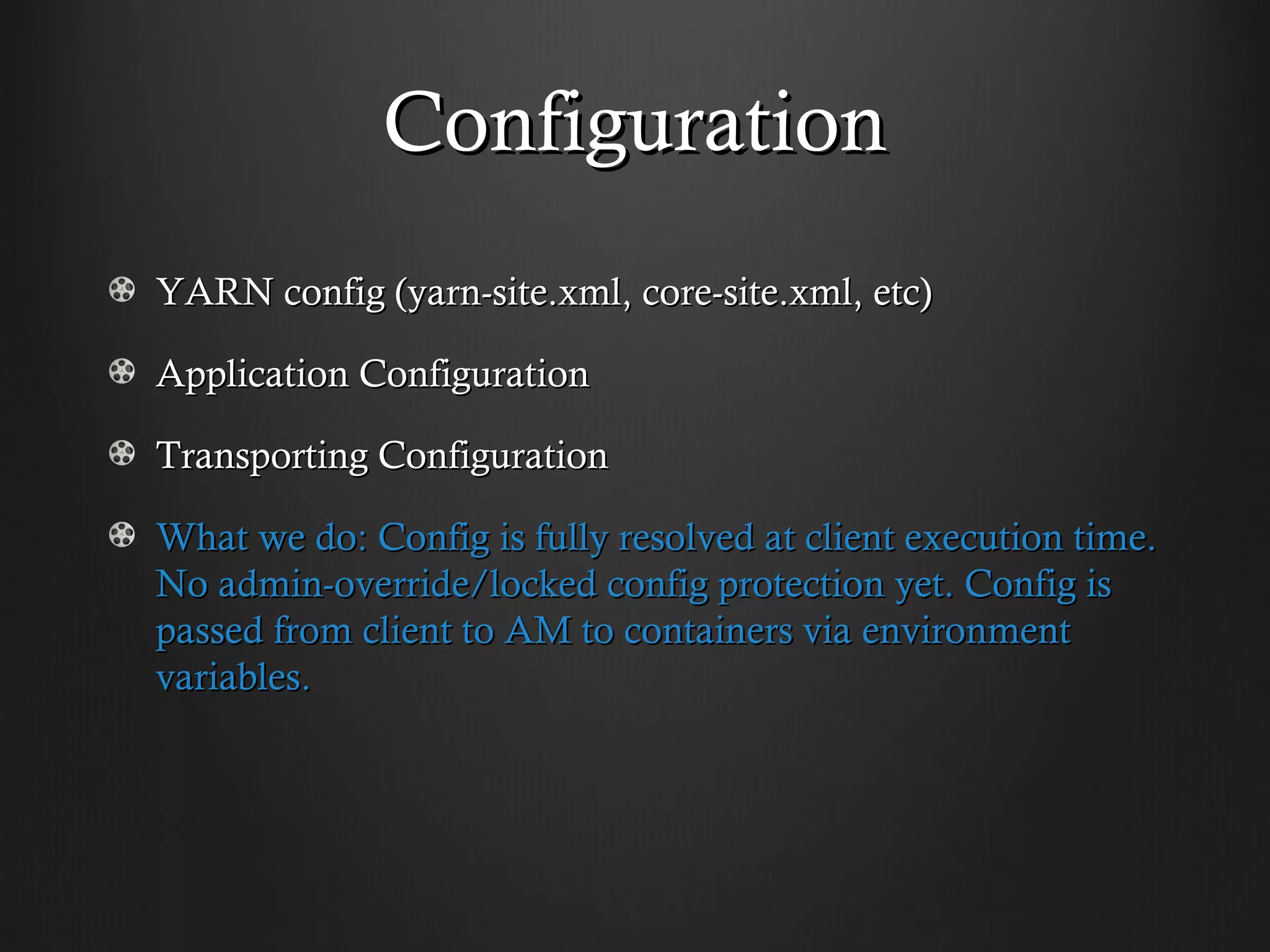 Configuration
YARN config (yarn-site.xml, core-site.xml, etc)

Application Configuration

Transporting Configuration

What we do: Config is fully resolved at client execution time.
No admin-override/locked config protection yet. Config is
passed from client to AM to containers via environment
variables.
 
