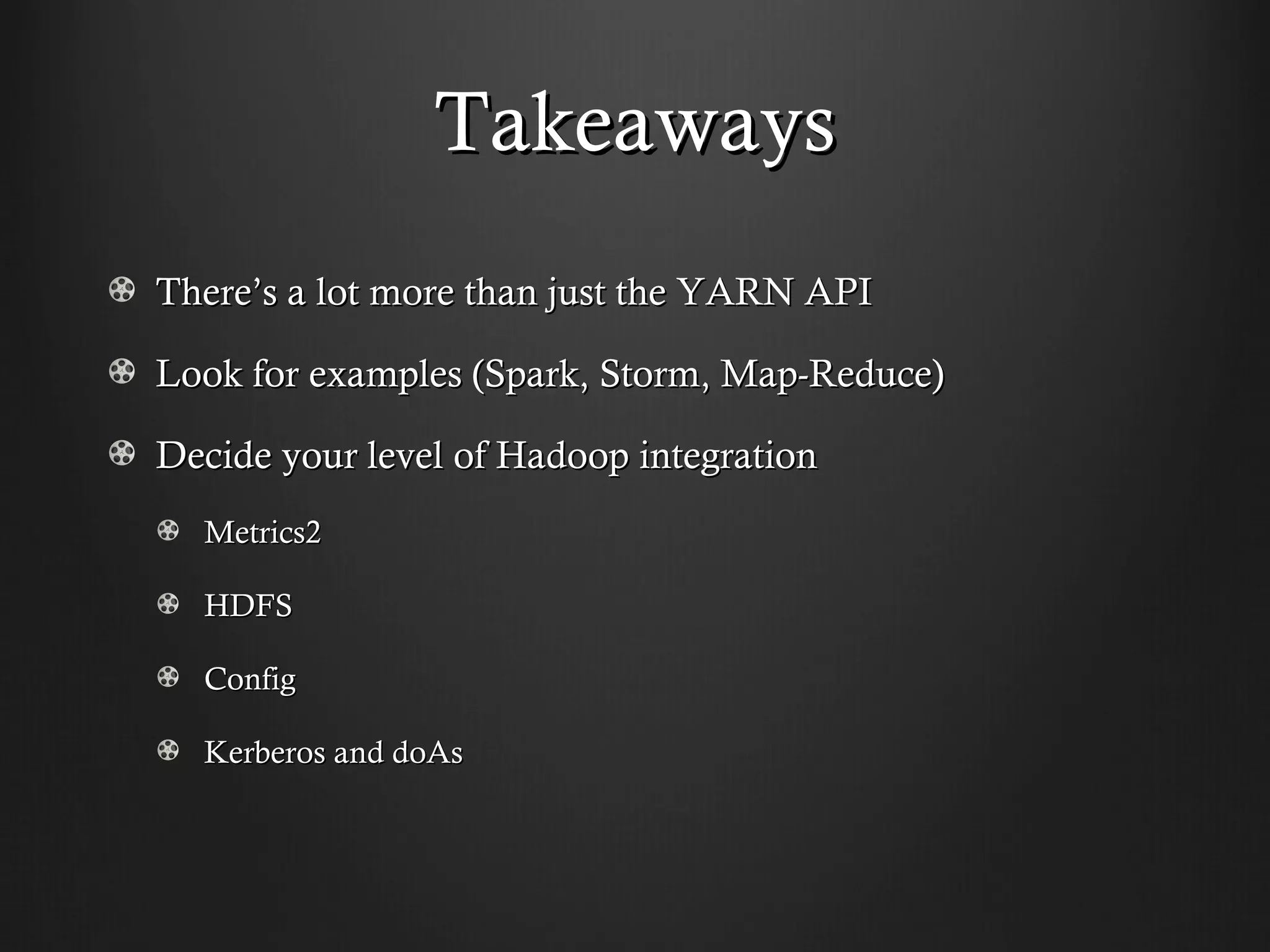 Takeaways
There’s a lot more than just the YARN API

Look for examples (Spark, Storm, Map-Reduce)

Decide your level of Hadoop integration
  Metrics2

  HDFS

  Config

  Kerberos and doAs
 