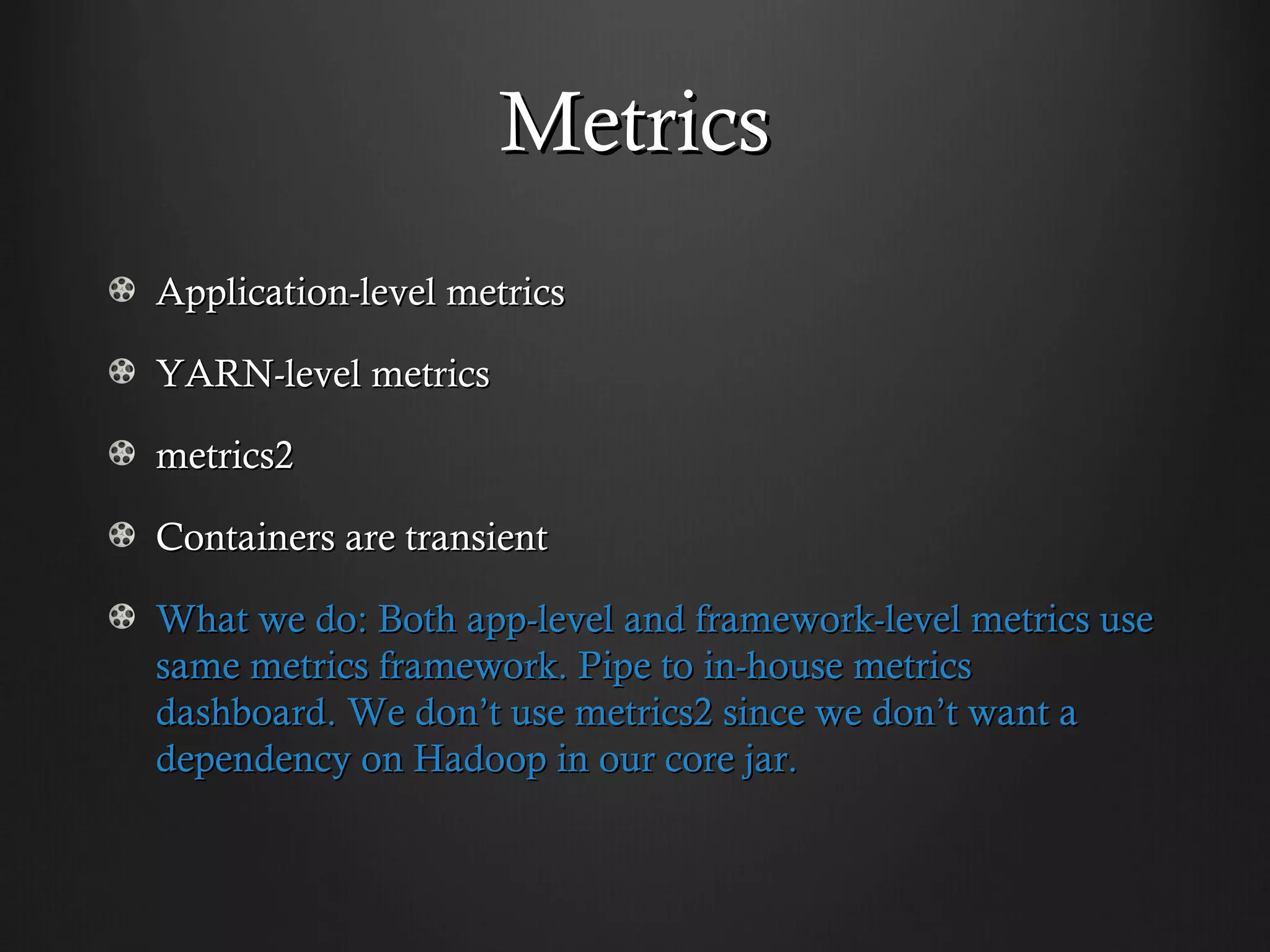 Metrics
Application-level metrics

YARN-level metrics

metrics2

Containers are transient

What we do: Both app-level and framework-level metrics use
same metrics framework. Pipe to in-house metrics
dashboard. We don’t use metrics2 since we don’t want a
dependency on Hadoop in our core jar.
 