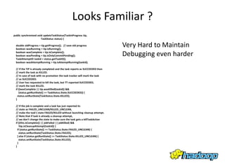 Looks Familiar ?
public synchronized void updateTaskStatus(TaskInProgress tip,
                       TaskStatus status) {

  double oldProgress = tip.getProgress(); // save old progress
  boolean wasRunning = tip.isRunning();
                                                                              Very Hard to Maintain
  boolean wasComplete = tip.isComplete();
  boolean wasPending = tip.isOnlyCommitPending();                             Debugging even harder
  TaskAttemptID taskid = status.getTaskID();
  boolean wasAttemptRunning = tip.isAttemptRunning(taskid);

  // If the TIP is already completed and the task reports as SUCCEEDED then
  // mark the task as KILLED.
  // In case of task with no promotion the task tracker will mark the task
  // as SUCCEEDED.
  // User has requested to kill the task, but TT reported SUCCEEDED,
  // mark the task KILLED.
  if ((wasComplete || tip.wasKilled(taskid)) &&
     (status.getRunState() == TaskStatus.State.SUCCEEDED)) {
    status.setRunState(TaskStatus.State.KILLED);
  }

  // If the job is complete and a task has just reported its
  // state as FAILED_UNCLEAN/KILLED_UNCLEAN,
  // make the task's state FAILED/KILLED without launching cleanup attempt.
  // Note that if task is already a cleanup attempt,
  // we don't change the state to make sure the task gets a killTaskAction
  if ((this.isComplete() || jobFailed || jobKilled) &&
      !tip.isCleanupAttempt(taskid)) {
    if (status.getRunState() == TaskStatus.State.FAILED_UNCLEAN) {
      status.setRunState(TaskStatus.State.FAILED);
    } else if (status.getRunState() == TaskStatus.State.KILLED_UNCLEAN) {
      status.setRunState(TaskStatus.State.KILLED);
    }
  }
 