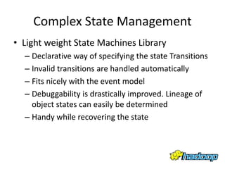 Complex State Management
• Light weight State Machines Library
  – Declarative way of specifying the state Transitions
  – Invalid transitions are handled automatically
  – Fits nicely with the event model
  – Debuggability is drastically improved. Lineage of
    object states can easily be determined
  – Handy while recovering the state
 