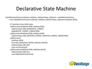 Declarative State Machine
StateMachineFactory<JobImpl, JobState, JobEventType, JobEvent> stateMachineFactory
    = new StateMachineFactory<JobImpl, JobState, JobEventType, JobEvent>(JobState.NEW)

     // Transitions from NEW state
     .addTransition(JobState.NEW, JobState.NEW,
        JobEventType.JOB_DIAGNOSTIC_UPDATE,
        DIAGNOSTIC_UPDATE_TRANSITION)
     .addTransition(JobState.NEW, JobState.NEW,
        JobEventType.JOB_COUNTER_UPDATE, COUNTER_UPDATE_TRANSITION)
     .addTransition
        (JobState.NEW,
        EnumSet.of(JobState.INITED, JobState.FAILED),
        JobEventType.JOB_INIT,
        new InitTransition())
     .addTransition(JobState.NEW, JobState.KILLED,
        JobEventType.JOB_KILL,
        new KillNewJobTransition())
 
