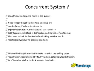 Concurrent System ?
// Loop through all expired items in the queue
//
// Need to lock the JobTracker here since we are
// manipulating it's data-structures via
// ExpireTrackers.run -> JobTracker.lostTaskTracker ->
// JobInProgress.failedTask -> JobTracker.markCompleteTaskAttempt
// Also need to lock JobTracker before locking 'taskTracker' &
// 'trackerExpiryQueue' to prevent deadlock




// This method is synchronized to make sure that the locking order
// "taskTrackers lock followed by faultyTrackers.potentiallyFaultyTrackers
// lock" is under JobTracker lock to avoid deadlocks.
 