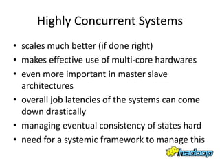 Highly Concurrent Systems
• scales much better (if done right)
• makes effective use of multi-core hardwares
• even more important in master slave
  architectures
• overall job latencies of the systems can come
  down drastically
• managing eventual consistency of states hard
• need for a systemic framework to manage this
 