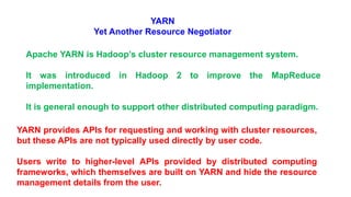 YARN
Yet Another Resource Negotiator
Apache YARN is Hadoop’s cluster resource management system.
It was introduced in Hadoop 2 to improve the MapReduce
implementation.
It is general enough to support other distributed computing paradigm.
YARN provides APIs for requesting and working with cluster resources,
but these APIs are not typically used directly by user code.
Users write to higher-level APIs provided by distributed computing
frameworks, which themselves are built on YARN and hide the resource
management details from the user.
 