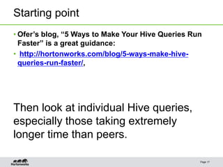 Starting point
Page 17
• Ofer’s blog, “5 Ways to Make Your Hive Queries Run
Faster” is a great guidance:
• http://hortonworks.com/blog/5-ways-make-hive-
queries-run-faster/,
Then look at individual Hive queries,
especially those taking extremely
longer time than peers.
 