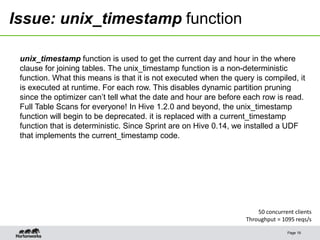Issue: unix_timestamp function
Page 19
50 concurrent clients
Throughput = 1095 reqs/s
unix_timestamp function is used to get the current day and hour in the where
clause for joining tables. The unix_timestamp function is a non-deterministic
function. What this means is that it is not executed when the query is compiled, it
is executed at runtime. For each row. This disables dynamic partition pruning
since the optimizer can’t tell what the date and hour are before each row is read.
Full Table Scans for everyone! In Hive 1.2.0 and beyond, the unix_timestamp
function will begin to be deprecated. it is replaced with a current_timestamp
function that is deterministic. Since Sprint are on Hive 0.14, we installed a UDF
that implements the current_timestamp code.
 