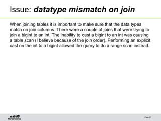 Issue: datatype mismatch on join
When joining tables it is important to make sure that the data types
match on join columns. There were a couple of joins that were trying to
join a bigint to an int. The inability to cast a bigint to an int was causing
a table scan (I believe because of the join order). Performing an explicit
cast on the int to a bigint allowed the query to do a range scan instead.
Page 21
 