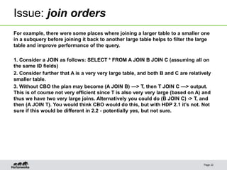 Issue: join orders
For example, there were some places where joining a larger table to a smaller one
in a subquery before joining it back to another large table helps to filter the large
table and improve performance of the query.
1. Consider a JOIN as follows: SELECT * FROM A JOIN B JOIN C (assuming all on
the same ID fields)
2. Consider further that A is a very very large table, and both B and C are relatively
smaller table.
3. Without CBO the plan may become (A JOIN B) —> T, then T JOIN C —> output.
This is of course not very efficient since T is also very very large (based on A) and
thus we have two very large joins. Alternatively you could do (B JOIN C) -> T, and
then (A JOIN T). You would think CBO would do this, but with HDP 2.1 it’s not. Not
sure if this would be different in 2.2 - potentially yes, but not sure.
Page 22
 
