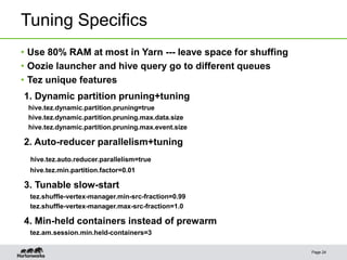 Tuning Specifics
Page 24
• Use 80% RAM at most in Yarn --- leave space for shuffing
• Oozie launcher and hive query go to different queues
• Tez unique features
1. Dynamic partition pruning+tuning
hive.tez.dynamic.partition.pruning=true
hive.tez.dynamic.partition.pruning.max.data.size
hive.tez.dynamic.partition.pruning.max.event.size
2. Auto-reducer parallelism+tuning
hive.tez.auto.reducer.parallelism=true
hive.tez.min.partition.factor=0.01
3. Tunable slow-start
tez.shuffle-vertex-manager.min-src-fraction=0.99
tez.shuffle-vertex-manager.max-src-fraction=1.0
4. Min-held containers instead of prewarm
tez.am.session.min.held-containers=3
 
