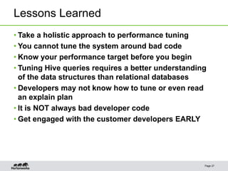 Lessons Learned
Page 27
• Take a holistic approach to performance tuning
• You cannot tune the system around bad code
• Know your performance target before you begin
• Tuning Hive queries requires a better understanding
of the data structures than relational databases
• Developers may not know how to tune or even read
an explain plan
• It is NOT always bad developer code
• Get engaged with the customer developers EARLY
 