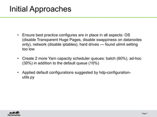 Initial Approaches
Page 7
• Ensure best practice configures are in place in all aspects: OS
(disable Transparent Huge Pages, disable swappiness on datanodes
only), network (disable iptables), hard drives --- found ulimit setting
too low
• Create 2 more Yarn capacity scheduler queues: batch (60%), ad-hoc
(30%) in addition to the default queue (10%)
• Applied default configurations suggested by hdp-configuration-
utils.py
 