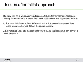 Issues after initial approach
Page 8
The very first issue we encountered is one off-shore team member’s bad query
used up all the resource of the cluster. Fine, need to limit user capacity to avoid it:
1. Set user-limit-factor to from default value 1 to 0.1, to restrict any user from
using resources beyond 10% of the queue capacity.
2. Set minimum-user-limit-percent from 100 to 10, so that the queue can serve 10
users same time.
 
