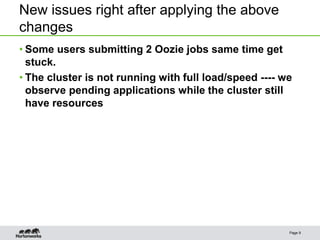 New issues right after applying the above
changes
• Some users submitting 2 Oozie jobs same time get
stuck.
• The cluster is not running with full load/speed ---- we
observe pending applications while the cluster still
have resources
Page 9
 