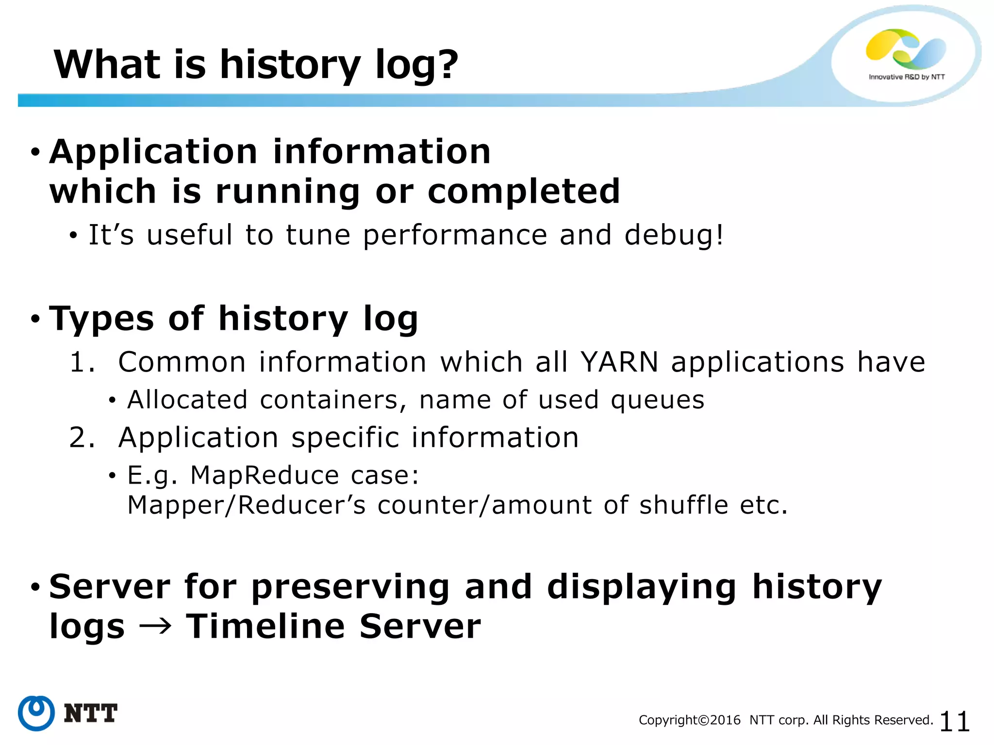 11Copyright©2016 NTT corp. All Rights Reserved.
• Application information
which is running or completed
• It’s useful to tune performance and debug!
• Types of history log
1. Common information which all YARN applications have
• Allocated containers, name of used queues
2. Application specific information
• E.g. MapReduce case:
Mapper/Reducer’s counter/amount of shuffle etc.
• Server for preserving and displaying history
logs → Timeline Server
What is history log?
 