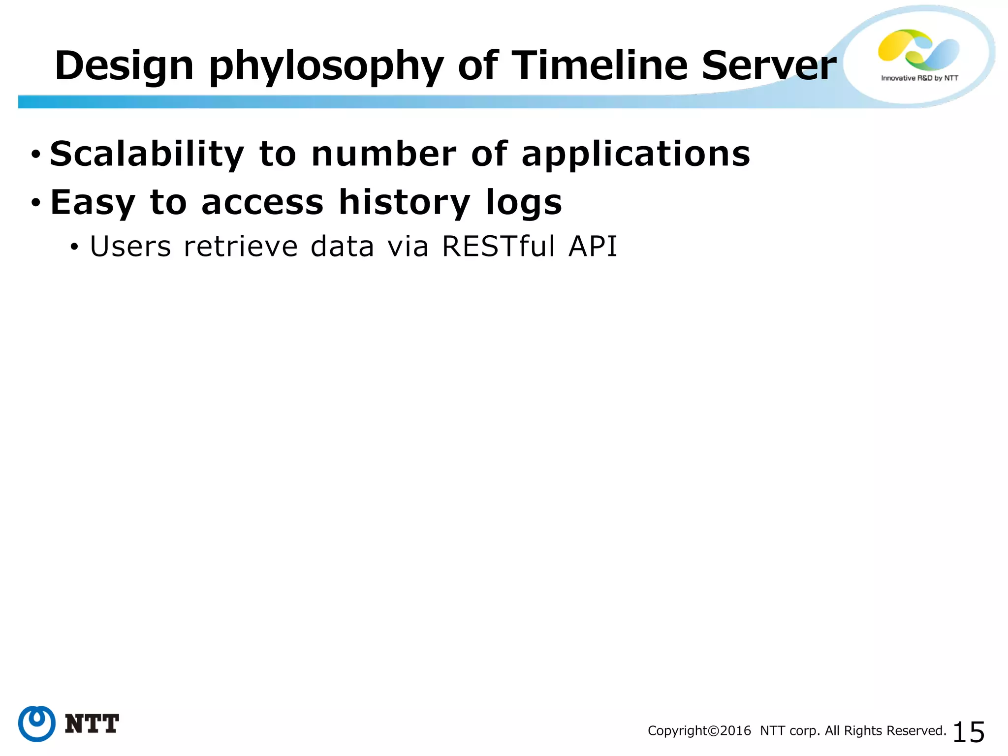 15Copyright©2016 NTT corp. All Rights Reserved.
• Scalability to number of applications
• Easy to access history logs
• Users retrieve data via RESTful API
Design phylosophy of Timeline Server
 