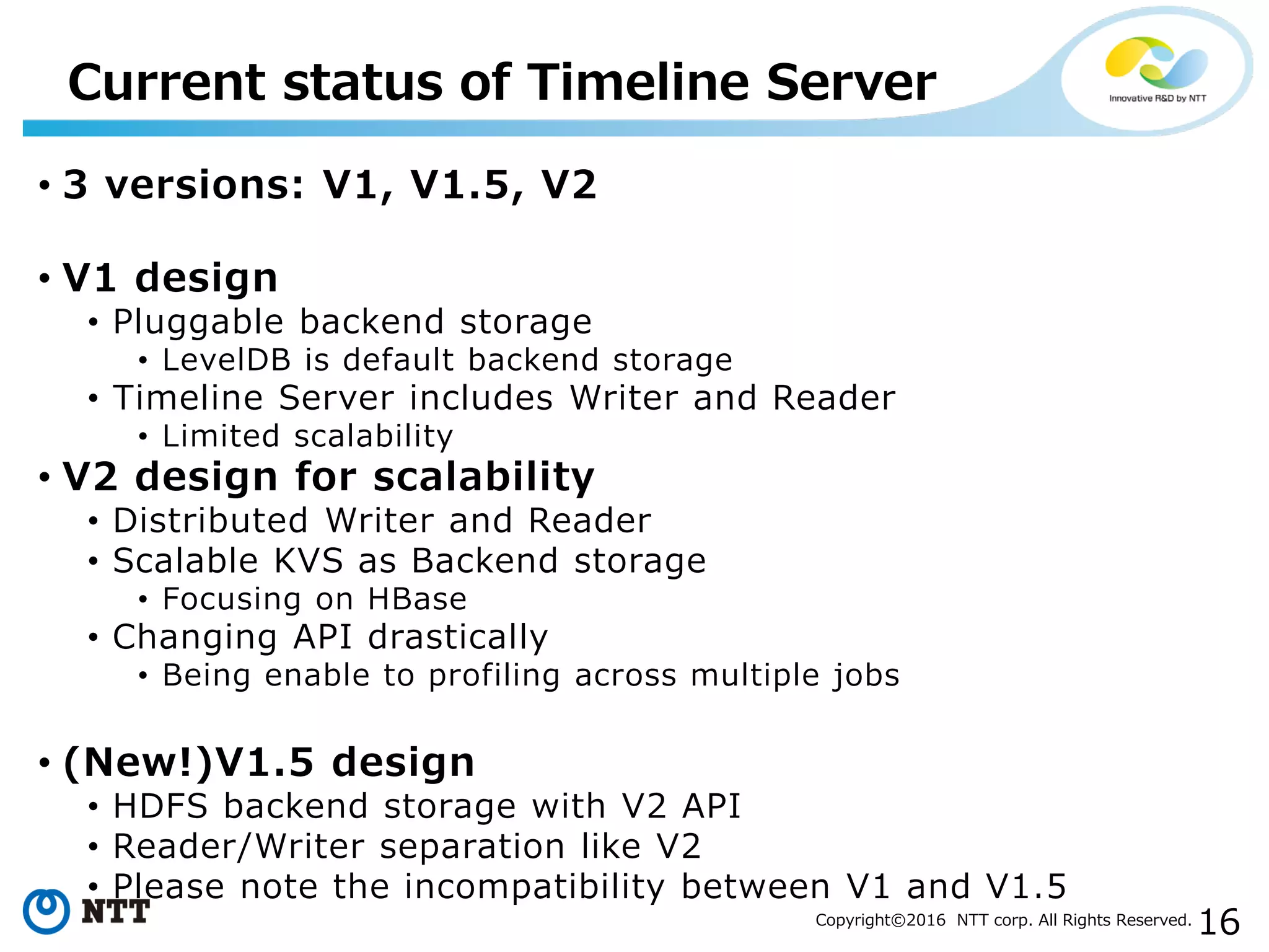 16Copyright©2016 NTT corp. All Rights Reserved.
• 3 versions: V1, V1.5, V2
• V1 design
• Pluggable backend storage
• LevelDB is default backend storage
• Timeline Server includes Writer and Reader
• Limited scalability
• V2 design for scalability
• Distributed Writer and Reader
• Scalable KVS as Backend storage
• Focusing on HBase
• Changing API drastically
• Being enable to profiling across multiple jobs
• (New!)V1.5 design
• HDFS backend storage with V2 API
• Reader/Writer separation like V2
• Please note the incompatibility between V1 and V1.5
Current status of Timeline Server
 