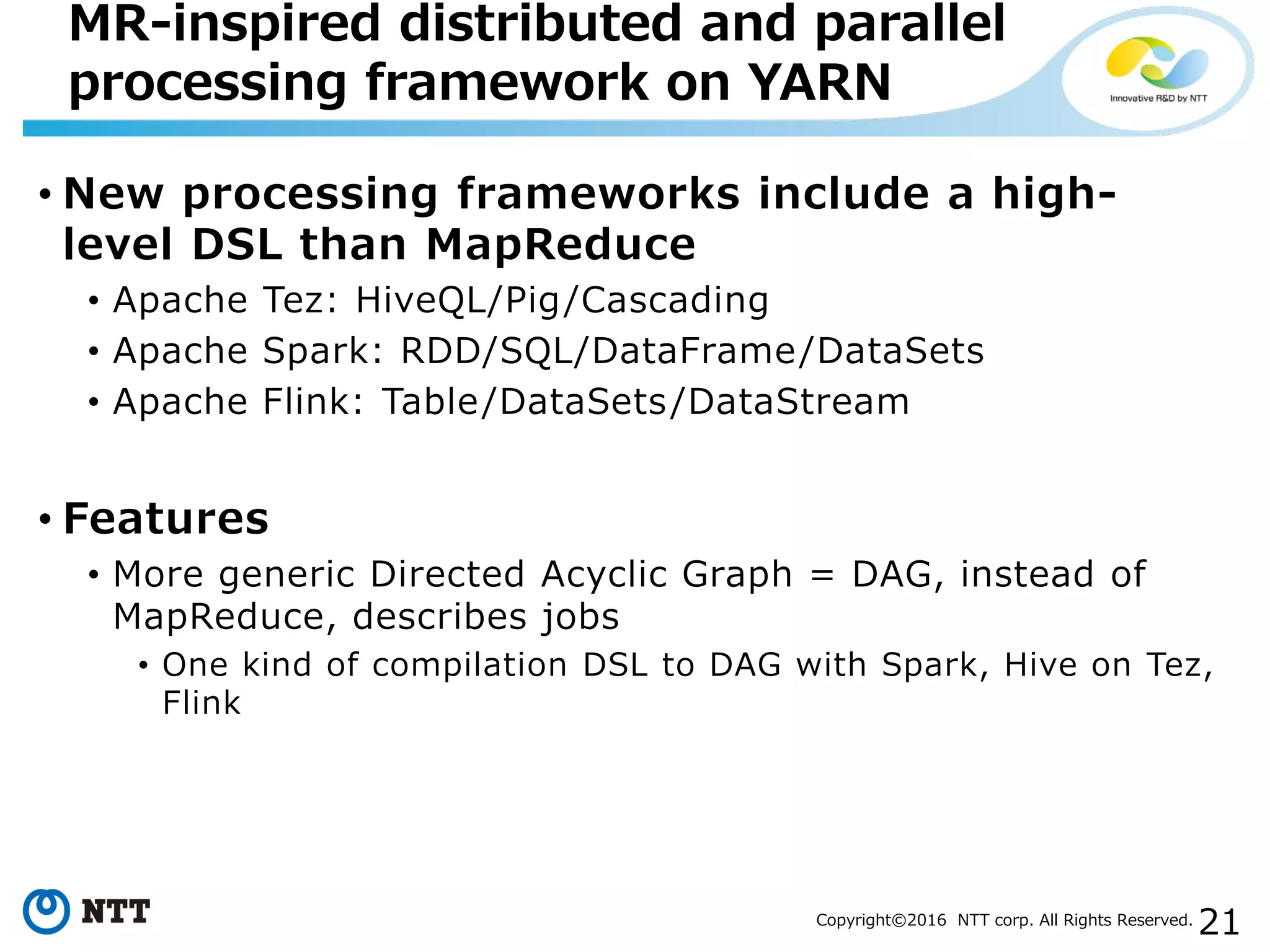 21Copyright©2016 NTT corp. All Rights Reserved.
• New processing frameworks include a high-
level DSL than MapReduce
• Apache Tez: HiveQL/Pig/Cascading
• Apache Spark: RDD/SQL/DataFrame/DataSets
• Apache Flink: Table/DataSets/DataStream
• Features
• More generic Directed Acyclic Graph = DAG, instead of
MapReduce, describes jobs
• One kind of compilation DSL to DAG with Spark, Hive on Tez,
Flink
MR-inspired distributed and parallel
processing framework on YARN
 