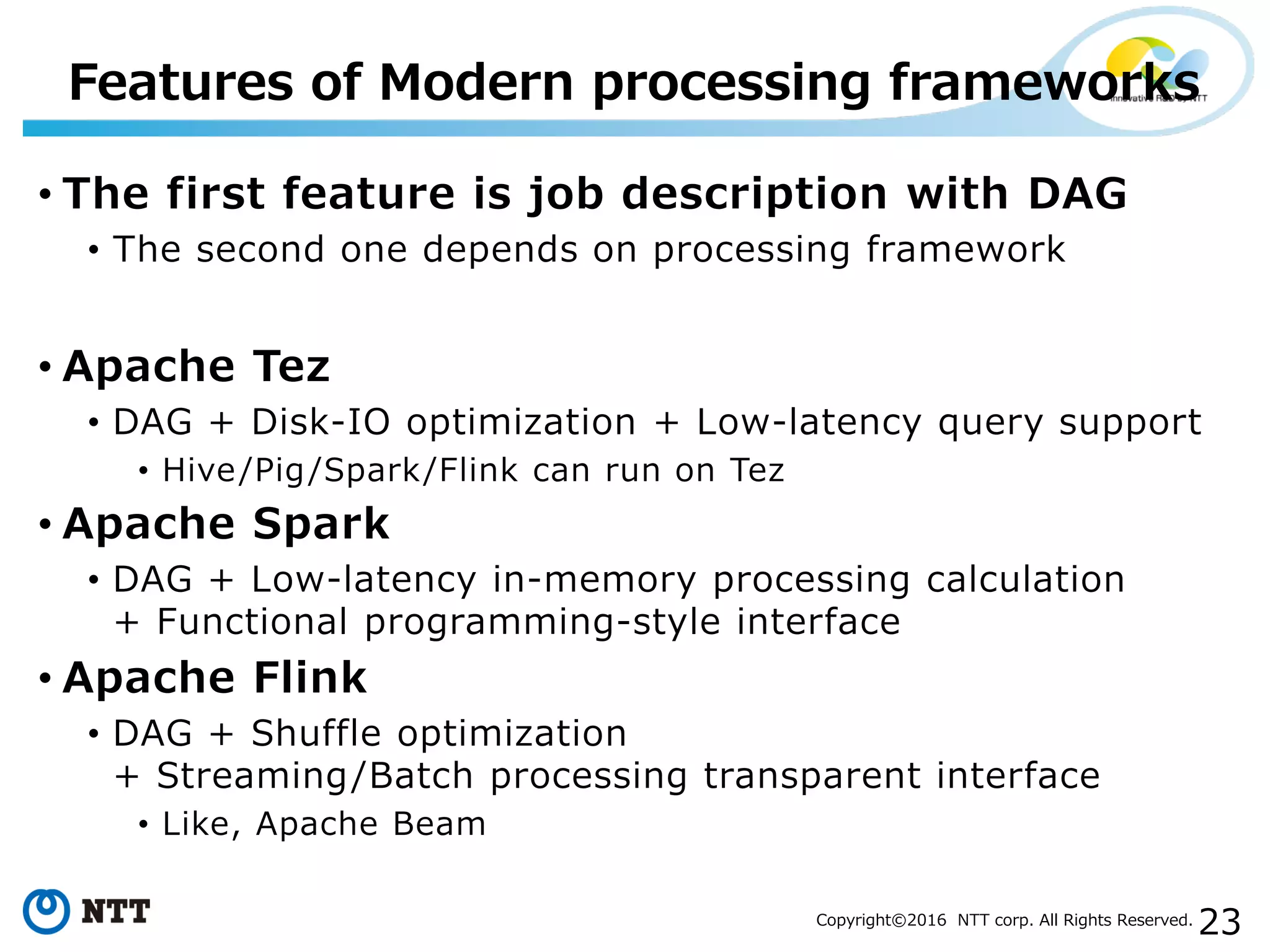 23Copyright©2016 NTT corp. All Rights Reserved.
• The first feature is job description with DAG
• The second one depends on processing framework
• Apache Tez
• DAG + Disk-IO optimization + Low-latency query support
• Hive/Pig/Spark/Flink can run on Tez
• Apache Spark
• DAG + Low-latency in-memory processing calculation
+ Functional programming-style interface
• Apache Flink
• DAG + Shuffle optimization
+ Streaming/Batch processing transparent interface
• Like, Apache Beam
Features of Modern processing frameworks
 