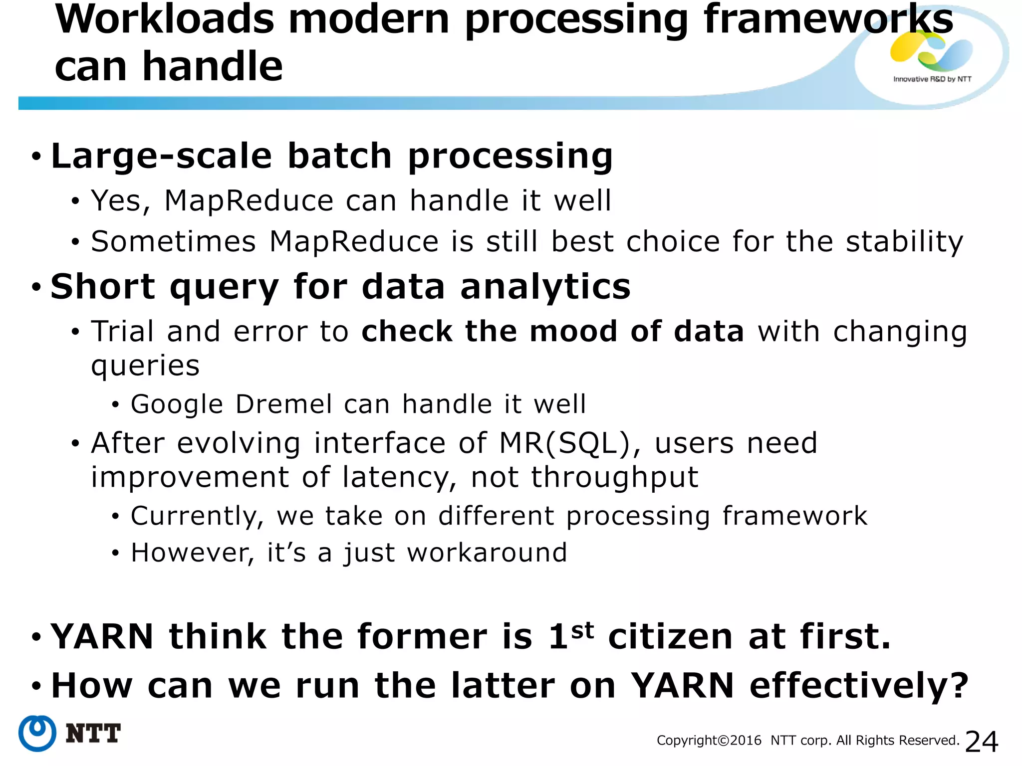 24Copyright©2016 NTT corp. All Rights Reserved.
• Large-scale batch processing
• Yes, MapReduce can handle it well
• Sometimes MapReduce is still best choice for the stability
• Short query for data analytics
• Trial and error to check the mood of data with changing
queries
• Google Dremel can handle it well
• After evolving interface of MR(SQL), users need
improvement of latency, not throughput
• Currently, we take on different processing framework
• However, it’s a just workaround
• YARN think the former is 1st citizen at first.
• How can we run the latter on YARN effectively?
Workloads modern processing frameworks
can handle
 