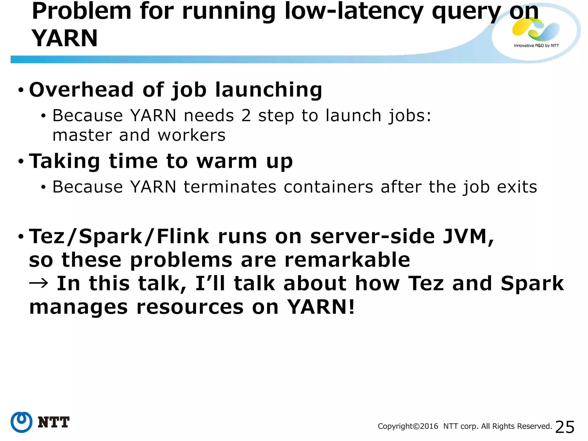 25Copyright©2016 NTT corp. All Rights Reserved.
• Overhead of job launching
• Because YARN needs 2 step to launch jobs:
master and workers
• Taking time to warm up
• Because YARN terminates containers after the job exits
• Tez/Spark/Flink runs on server-side JVM,
so these problems are remarkable
→ In this talk, I’ll talk about how Tez and Spark
manages resources on YARN!
Problem for running low-latency query on
YARN
 