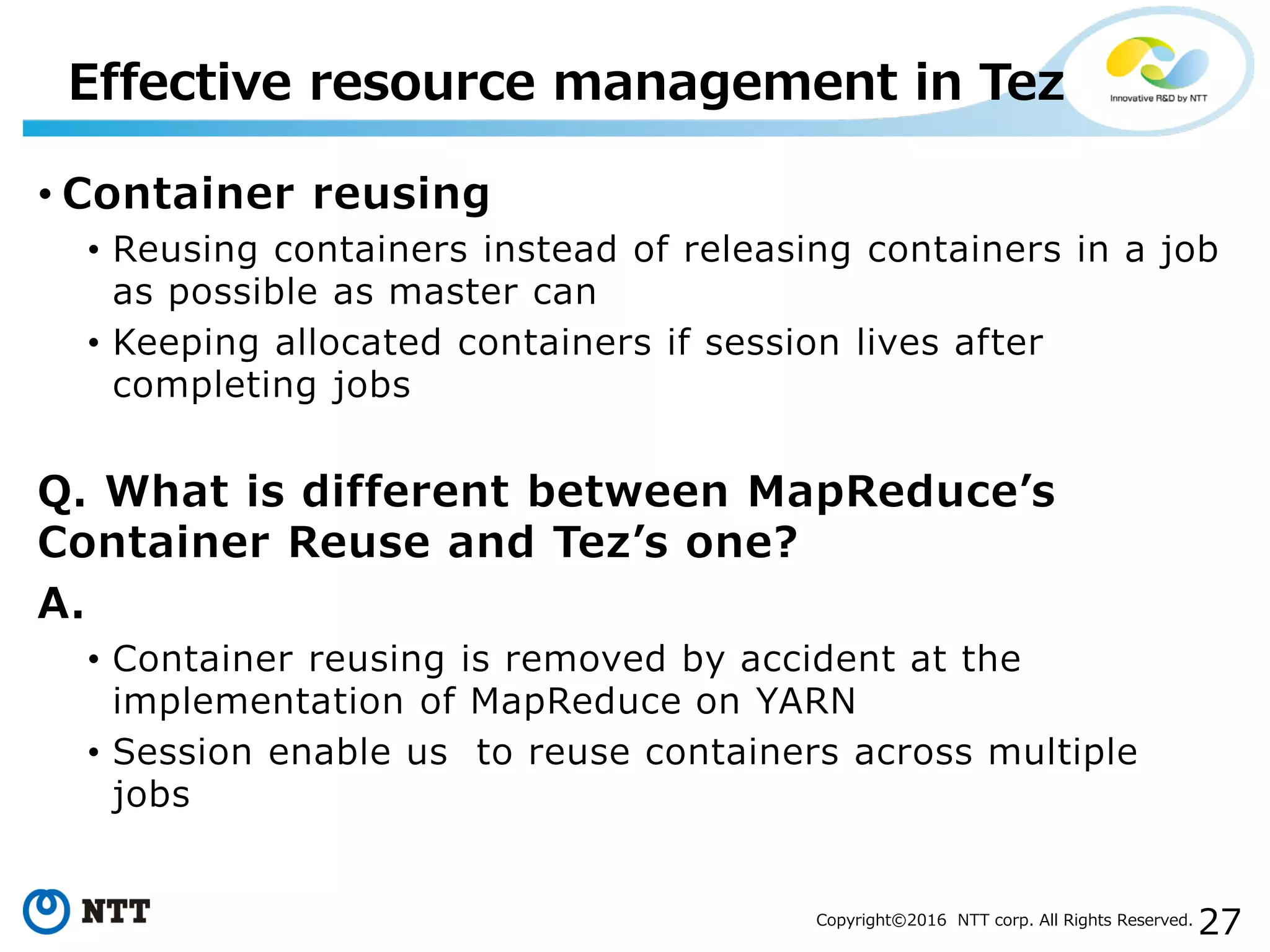 27Copyright©2016 NTT corp. All Rights Reserved.
• Container reusing
• Reusing containers instead of releasing containers in a job
as possible as master can
• Keeping allocated containers if session lives after
completing jobs
Q. What is different between MapReduce’s
Container Reuse and Tez’s one?
A.
• Container reusing is removed by accident at the
implementation of MapReduce on YARN
• Session enable us to reuse containers across multiple
jobs
Effective resource management in Tez
 