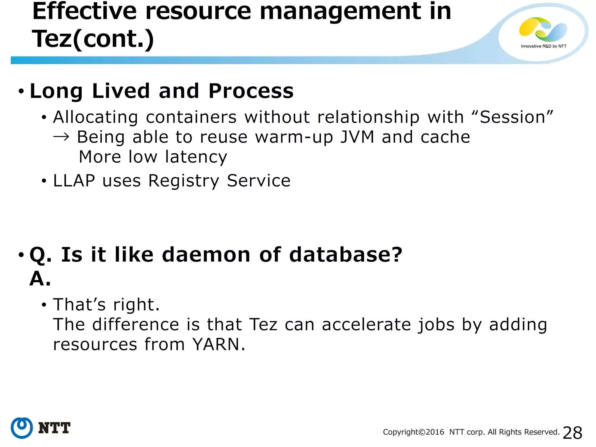 28Copyright©2016 NTT corp. All Rights Reserved.
• Long Lived and Process
• Allocating containers without relationship with “Session”
→ Being able to reuse warm-up JVM and cache
More low latency
• LLAP uses Registry Service
• Q. Is it like daemon of database?
A.
• That’s right.
The difference is that Tez can accelerate jobs by adding
resources from YARN.
Effective resource management in
Tez(cont.)
 