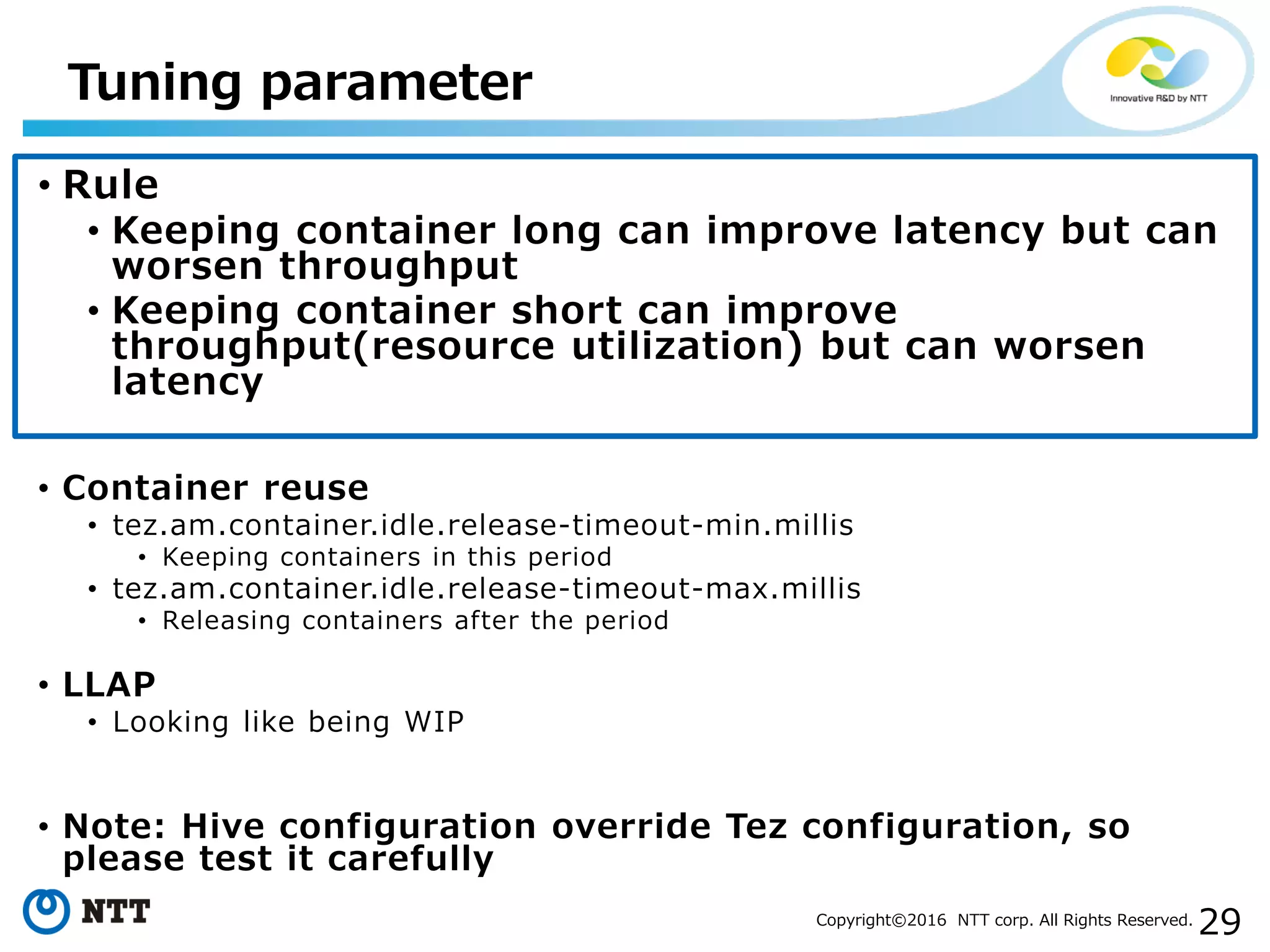 29Copyright©2016 NTT corp. All Rights Reserved.
• Rule
• Keeping container long can improve latency but can
worsen throughput
• Keeping container short can improve
throughput(resource utilization) but can worsen
latency
• Container reuse
• tez.am.container.idle.release-timeout-min.millis
• Keeping containers in this period
• tez.am.container.idle.release-timeout-max.millis
• Releasing containers after the period
• LLAP
• Looking like being WIP
• Note: Hive configuration override Tez configuration, so
please test it carefully
Tuning parameter
 