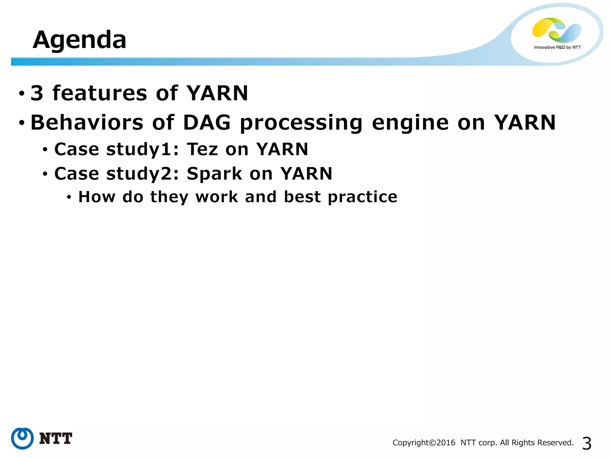 3Copyright©2016 NTT corp. All Rights Reserved.
• 3 features of YARN
• Behaviors of DAG processing engine on YARN
• Case study1: Tez on YARN
• Case study2: Spark on YARN
• How do they work and best practice
Agenda
 
