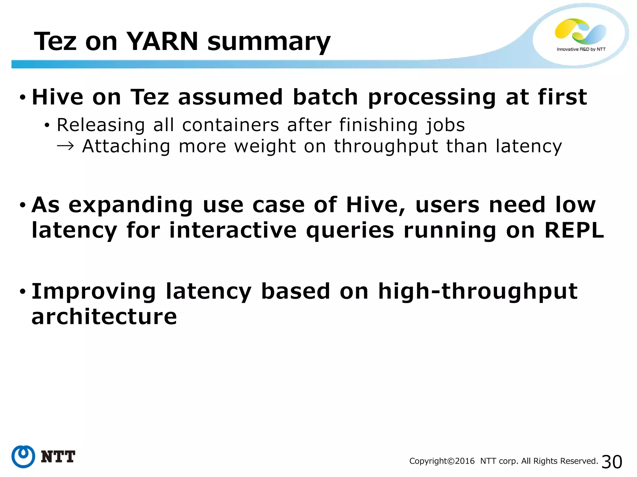 30Copyright©2016 NTT corp. All Rights Reserved.
• Hive on Tez assumed batch processing at first
• Releasing all containers after finishing jobs
→ Attaching more weight on throughput than latency
• As expanding use case of Hive, users need low
latency for interactive queries running on REPL
• Improving latency based on high-throughput
architecture
Tez on YARN summary
 