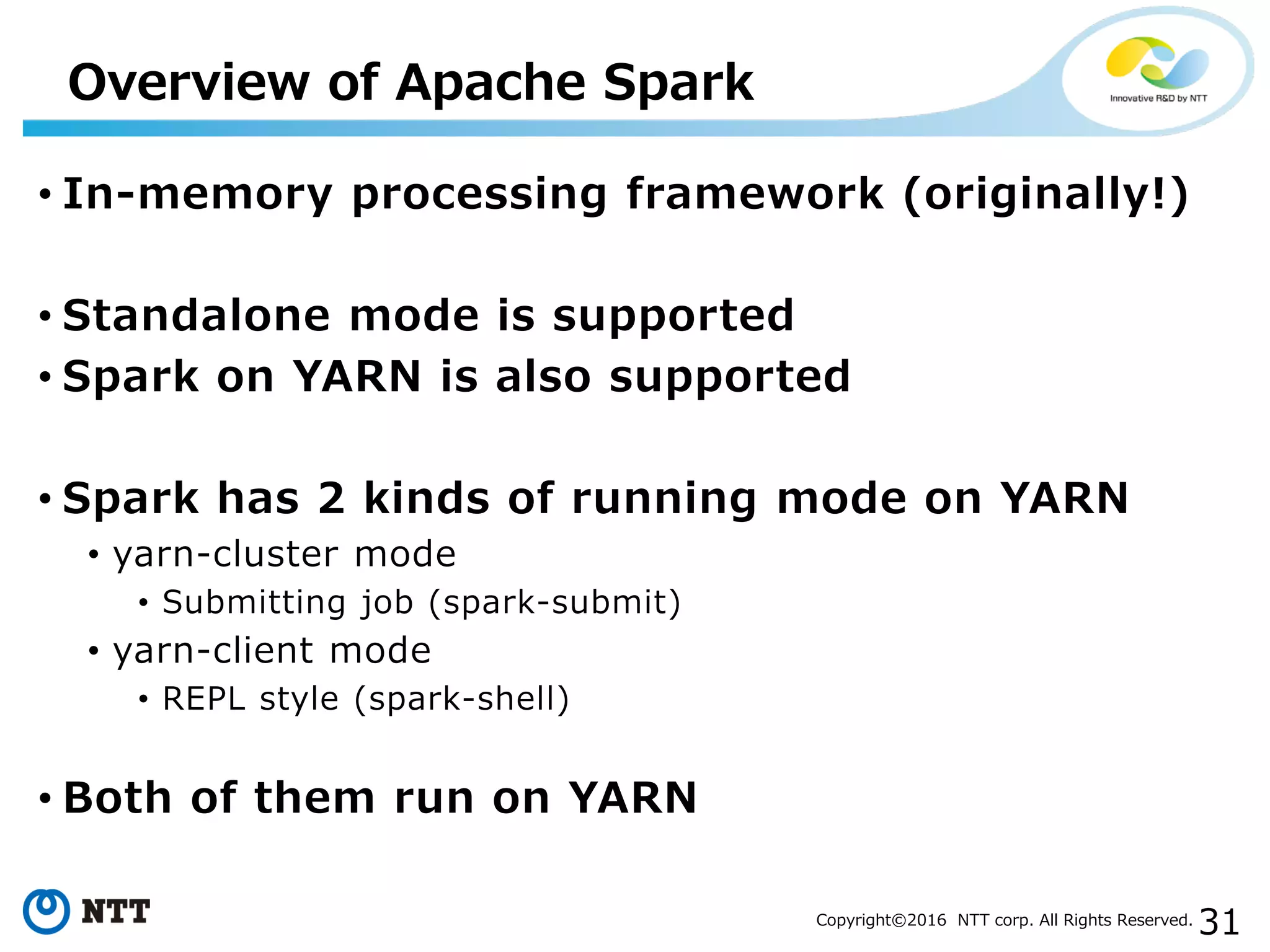 31Copyright©2016 NTT corp. All Rights Reserved.
• In-memory processing framework (originally!)
• Standalone mode is supported
• Spark on YARN is also supported
• Spark has 2 kinds of running mode on YARN
• yarn-cluster mode
• Submitting job (spark-submit)
• yarn-client mode
• REPL style (spark-shell)
• Both of them run on YARN
Overview of Apache Spark
 