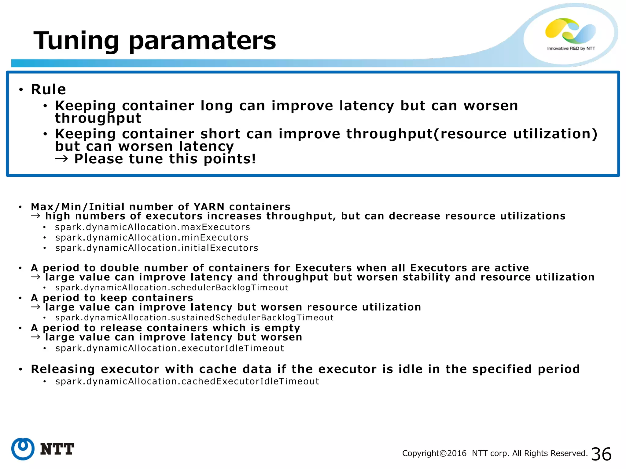 36Copyright©2016 NTT corp. All Rights Reserved.
• Rule
• Keeping container long can improve latency but can worsen
throughput
• Keeping container short can improve throughput(resource utilization)
but can worsen latency
→ Please tune this points!
• Max/Min/Initial number of YARN containers
→ high numbers of executors increases throughput, but can decrease resource utilizations
• spark.dynamicAllocation.maxExecutors
• spark.dynamicAllocation.minExecutors
• spark.dynamicAllocation.initialExecutors
• A period to double number of containers for Executers when all Executors are active
→ large value can improve latency and throughput but worsen stability and resource utilization
• spark.dynamicAllocation.schedulerBacklogTimeout
• A period to keep containers
→ large value can improve latency but worsen resource utilization
• spark.dynamicAllocation.sustainedSchedulerBacklogTimeout
• A period to release containers which is empty
→ large value can improve latency but worsen
• spark.dynamicAllocation.executorIdleTimeout
• Releasing executor with cache data if the executor is idle in the specified period
• spark.dynamicAllocation.cachedExecutorIdleTimeout
Tuning paramaters
 