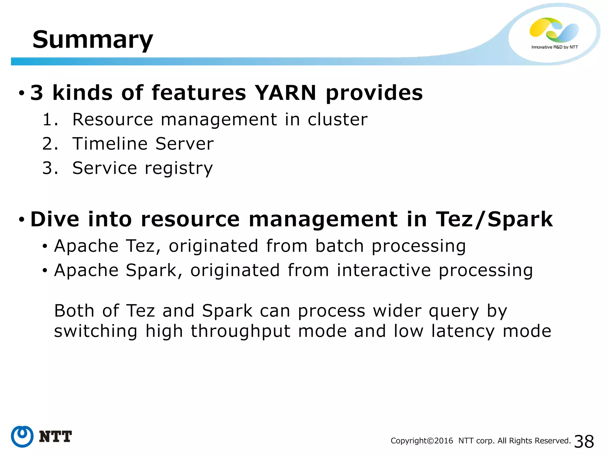 38Copyright©2016 NTT corp. All Rights Reserved.
• 3 kinds of features YARN provides
1. Resource management in cluster
2. Timeline Server
3. Service registry
• Dive into resource management in Tez/Spark
• Apache Tez, originated from batch processing
• Apache Spark, originated from interactive processing
Both of Tez and Spark can process wider query by
switching high throughput mode and low latency mode
Summary
 