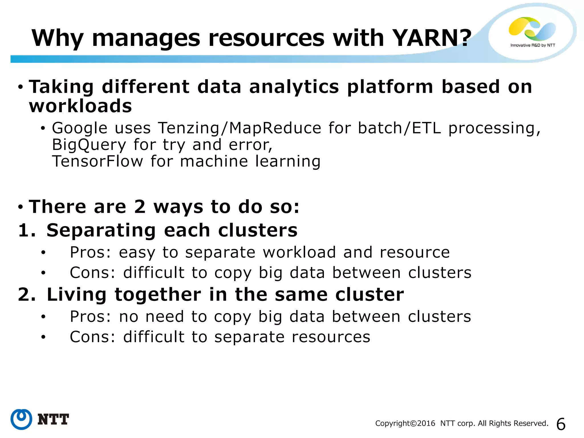 6Copyright©2016 NTT corp. All Rights Reserved.
• Taking different data analytics platform based on
workloads
• Google uses Tenzing/MapReduce for batch/ETL processing,
BigQuery for try and error,
TensorFlow for machine learning
• There are 2 ways to do so:
1. Separating each clusters
• Pros: easy to separate workload and resource
• Cons: difficult to copy big data between clusters
2. Living together in the same cluster
• Pros: no need to copy big data between clusters
• Cons: difficult to separate resources
Why manages resources with YARN?
 
