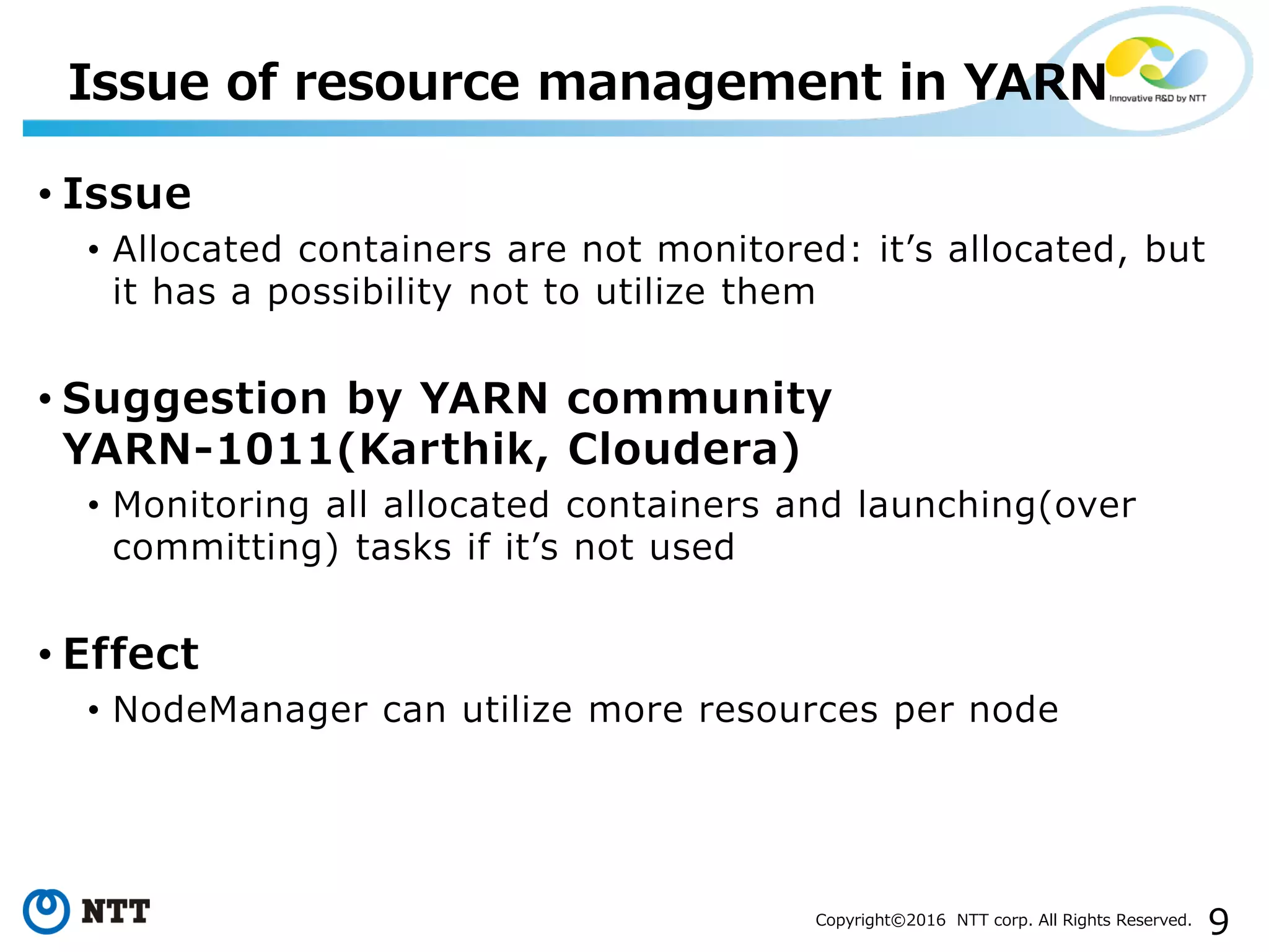 9Copyright©2016 NTT corp. All Rights Reserved.
• Issue
• Allocated containers are not monitored: it’s allocated, but
it has a possibility not to utilize them
• Suggestion by YARN community
YARN-1011(Karthik, Cloudera)
• Monitoring all allocated containers and launching(over
committing) tasks if it’s not used
• Effect
• NodeManager can utilize more resources per node
Issue of resource management in YARN
 