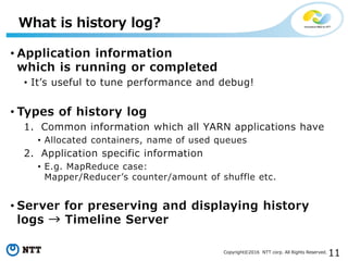 11Copyright©2016 NTT corp. All Rights Reserved.
• Application information
which is running or completed
• It’s useful to tune performance and debug!
• Types of history log
1. Common information which all YARN applications have
• Allocated containers, name of used queues
2. Application specific information
• E.g. MapReduce case:
Mapper/Reducer’s counter/amount of shuffle etc.
• Server for preserving and displaying history
logs → Timeline Server
What is history log?
 