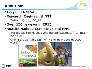 2Copyright©2016 NTT corp. All Rights Reserved.
• Tsuyoshi Ozawa
• Research Engineer @ NTT
• Twitter: @oza_x86_64
• Over 150 reviews in 2015
• Apache Hadoop Committer and PMC
• Introduction to Hadoop 2nd Edition(Japanese)” Chapter
22(YARN)
• Online article: gihyo.jp “Why and How does Hadoop
work?”
About me
 