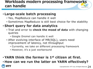 24Copyright©2016 NTT corp. All Rights Reserved.
• Large-scale batch processing
• Yes, MapReduce can handle it well
• Sometimes MapReduce is still best choice for the stability
• Short query for data analytics
• Trial and error to check the mood of data with changing
queries
• Google Dremel can handle it well
• After evolving interface of MR(SQL), users need
improvement of latency, not throughput
• Currently, we take on different processing framework
• However, it’s a just workaround
• YARN think the former is 1st citizen at first.
• How can we run the latter on YARN effectively?
Workloads modern processing frameworks
can handle
 