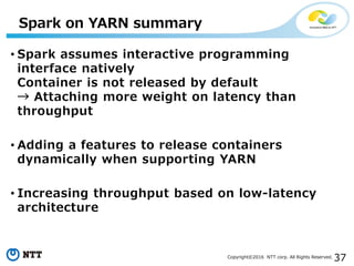 37Copyright©2016 NTT corp. All Rights Reserved.
• Spark assumes interactive programming
interface natively
Container is not released by default
→ Attaching more weight on latency than
throughput
• Adding a features to release containers
dynamically when supporting YARN
• Increasing throughput based on low-latency
architecture
Spark on YARN summary
 