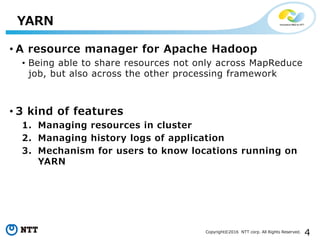 4Copyright©2016 NTT corp. All Rights Reserved.
• A resource manager for Apache Hadoop
• Being able to share resources not only across MapReduce
job, but also across the other processing framework
• 3 kind of features
1. Managing resources in cluster
2. Managing history logs of application
3. Mechanism for users to know locations running on
YARN
YARN
 