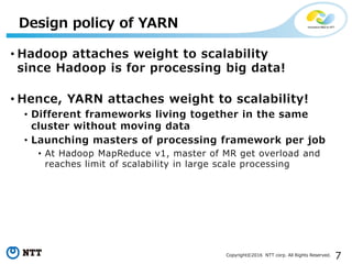 7Copyright©2016 NTT corp. All Rights Reserved.
• Hadoop attaches weight to scalability
since Hadoop is for processing big data!
• Hence, YARN attaches weight to scalability!
• Different frameworks living together in the same
cluster without moving data
• Launching masters of processing framework per job
• At Hadoop MapReduce v1, master of MR get overload and
reaches limit of scalability in large scale processing
Design policy of YARN
 