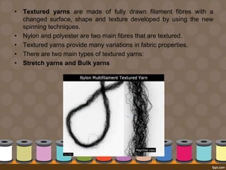 • Textured yarns are made of fully drawn filament fibres with a
changed surface, shape and texture developed by using the new
spinning techniques.
• Nylon and polyester are two main fibres that are textured.
• Textured yarns provide many variations in fabric properties.
• There are two main types of textured yarns:
• Stretch yarns and Bulk yarns
 