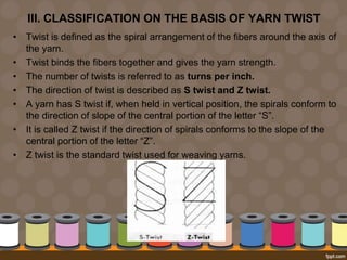 III. CLASSIFICATION ON THE BASIS OF YARN TWIST
• Twist is defined as the spiral arrangement of the fibers around the axis of
the yarn.
• Twist binds the fibers together and gives the yarn strength.
• The number of twists is referred to as turns per inch.
• The direction of twist is described as S twist and Z twist.
• A yarn has S twist if, when held in vertical position, the spirals conform to
the direction of slope of the central portion of the letter “S”.
• It is called Z twist if the direction of spirals conforms to the slope of the
central portion of the letter “Z”.
• Z twist is the standard twist used for weaving yarns.
 