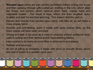 • Worsted spun yarns are part carded (scribbled) before coiling into a can
and then passing through gills (called pin drafting in the US), which align
the fibres, and combs, which remove short hairs, coarse hairs and
vegetable matter. The result is tops, which are then re-gilled, auto-
levelled and split for worsted spinning. This means that the yarn is:
• Denser and heavier than woollen spun yarns, with little air, so will make a
more drapey fabric
• Smooth and soft-feeling, even if made with quite coarse fibre, as the
most coarse will have been removed
• Strong and able to be used as a warp in weaving without additional twist,
used in suiting and finer fabrics and/or hard-wearing fabrics
• Less economic to make as more fibre is removed in processing
• Refined and luxurious
• At risk of pilling or shedding if made with short or smooth fibres, which
are held in better in a woollen spun yarn
 