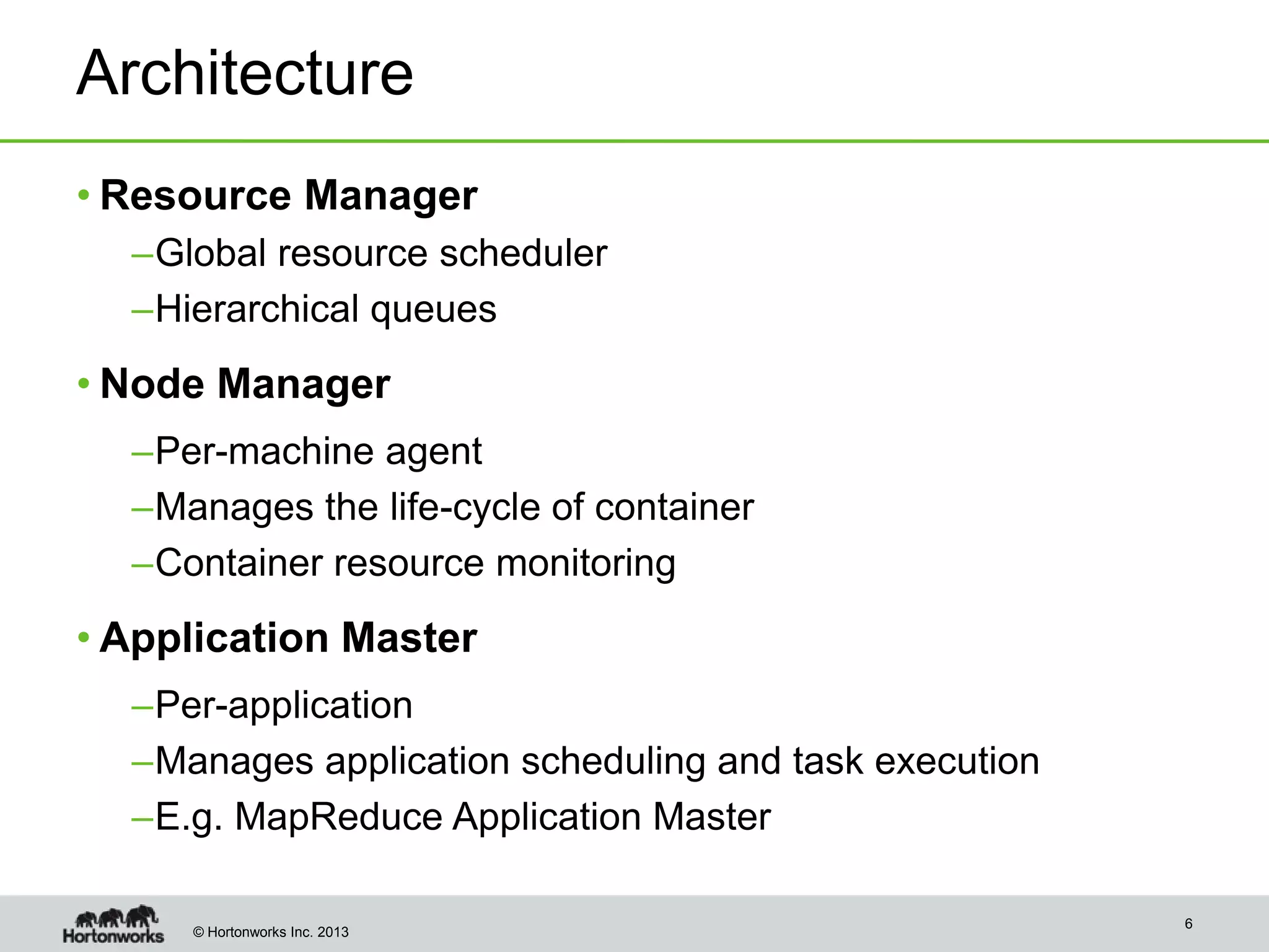 Architecture
• Resource Manager
–Global resource scheduler
–Hierarchical queues

• Node Manager
–Per-machine agent
–Manages the life-cycle of container
–Container resource monitoring

• Application Master
–Per-application
–Manages application scheduling and task execution
–E.g. MapReduce Application Master
© Hortonworks Inc. 2013

6

 