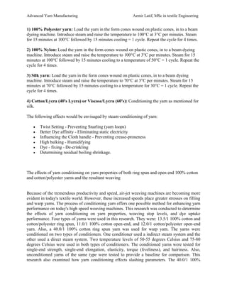 Advanced Yarn Manufacturing Azmir Latif, MSc in textile Engineering
1) 100% Polyester yarn: Load the yarn in the form cones wound on plastic cones, in to a beam
dyeing machine. Introduce steam and raise the temperature to 100°C at 3°C per minutes. Steam
for 15 minutes at 100°C followed by 15 minutes cooling = 1 cycle. Repeat the cycle for 4 times.
2) 100% Nylon: Load the yarn in the form cones wound on plastic cones, in to a beam dyeing
machine. Introduce steam and raise the temperature to 100°C at 3°C per minutes. Steam for 15
minutes at 100°C followed by 15 minutes cooling to a temperature of 50°C = 1 cycle. Repeat the
cycle for 4 times.
3) Silk yarn: Load the yarn in the form cones wound on plastic cones, in to a beam dyeing
machine. Introduce steam and raise the temperature to 70°C at 3°C per minutes. Steam for 15
minutes at 70°C followed by 15 minutes cooling to a temperature for 30°C = 1 cycle. Repeat the
cycle for 4 times.
4) Cotton/Lycra (40's Lycra) or Viscose/Lycra (60's): Conditioning the yarn as mentioned for
silk.
The following effects would be envisaged by steam-conditioning of yarn:
 Twist Setting - Preventing Snarling (yarn loops)
 Better Dye affinity - Eliminating static electricity
 Influencing the Cloth handle - Preventing crease-proneness
 High bulking - Humidifying
 Dye - fixing - De-crinkling
 Determining residual boiling shrinkage.
The effects of yarn conditioning on yarn properties of both ring spun and open end 100% cotton
and cotton/polyester yarns and the resultant weaving
Because of the tremendous productivity and speed, air-jet weaving machines are becoming more
evident in today's textile world. However, these increased speeds place greater stresses on filling
and warp yarns. The process of conditioning yarn offers one possible method for enhancing yarn
performance on today's high speed weaving machines. This research was conducted to determine
the effects of yarn conditioning on yarn properties, weaving stop levels, and dye uptake
performance. Four types of yarns were used in this research. They were: 13.5/1 100% cotton and
cotton/polyester ring spun, 11.0/1 100% cotton open-end, and 12.0/1 cotton/polyester open-end
yarn. Also, a 40.0/1 100% cotton ring spun yarn was used for warp yarn. The yarns were
conditioned on two types of conditioners. One conditioner used a indirect steam system and the
other used a direct steam system. Two temperature levels of 50-55 degrees Celsius and 75-80
degrees Celsius were used in both types of conditioners. The conditioned yarns were tested for
single-end strength, single-end elongation, elasticity, torque (liveliness), and hairiness. Also,
unconditioned yarns of the same type were tested to provide a baseline for comparison. This
research also examined how yarn conditioning effects slashing parameters. The 40.0/1 100%
 