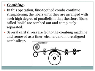  Combing-
 In this operation, fine-toothed combs continue
straightening the fibers until they are arranged with
such high degree of parallelism that the short fibers
called ‘noils’ are combed out and completely
separated.
 Several card slivers are fed to the combing machine
and removed as a finer, cleaner, and more aligned
comb sliver.
 