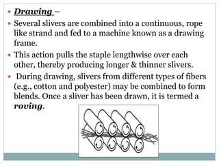  Drawing –
 Several slivers are combined into a continuous, rope
like strand and fed to a machine known as a drawing
frame.
 This action pulls the staple lengthwise over each
other, thereby producing longer & thinner slivers.
 During drawing, slivers from different types of fibers
(e.g., cotton and polyester) may be combined to form
blends. Once a sliver has been drawn, it is termed a
roving.
 