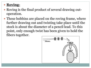  Roving-
 Roving is the final product of several drawing out-
operation.
 These bobbins are placed on the roving frame, where
further drawing out and twisting take place until the
stock is about the diameter of a pencil lead. To this
point, only enough twist has been given to hold the
fibers together.
 