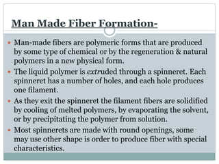 Man Made Fiber Formation-
 Man-made fibers are polymeric forms that are produced
by some type of chemical or by the regeneration & natural
polymers in a new physical form.
 The liquid polymer is extruded through a spinneret. Each
spinneret has a number of holes, and each hole produces
one filament.
 As they exit the spinneret the filament fibers are solidified
by cooling of melted polymers, by evaporating the solvent,
or by precipitating the polymer from solution.
 Most spinnerets are made with round openings, some
may use other shape is order to produce fiber with special
characteristics.
 